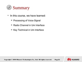 Copyright © 2010 Huawei Technologies Co., Ltd. All rights reserved. Page35
Summary
 In this course, we have learned:

Processing of Voice Signal

Radio Channel in Um Interface

Key Technical in Um Interface
 