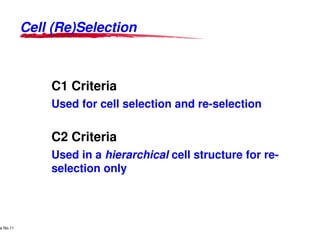 Cell (Re)Selection



                                   C1 Criteria
                                   Used for cell selection and re
                                                               re-selection

                                   C2 Criteria
                                   Used in a hierarchical cell structure for re-
                                   selection only



     Lucent Technologies Proprietary
e No.11Pursuant to Company Instructions - All Rights Reserved
    Use



                                                                Lucent Technologies - Proprietary
 