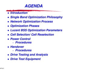 AGENDA
                        Introduction
                        Single Band Optimization Philosophy
                        Network Optimization Process
                        Optimization Phases
                        Lucent BSS Optimization Parameters
                        Cell Selection/ Cell Reselection
                        Power Control
                         – Procedures

                        Handover
                         – Procedures

                        Drive Testing and Analysis
                        Drive Test Equipment

      Lucent Technologies Proprietary
de No.2 Pursuant to Company Instructions - All Rights Reserved
    Use



                                                                 Lucent Technologies - Proprietary
 