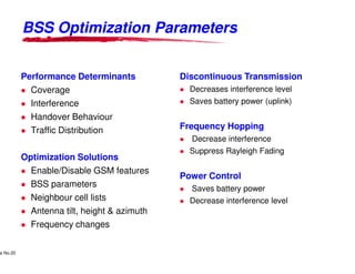 BSS Optimization Parameters


            Performance Determinants                                                Discontinuous Transmission
              Coverage                                                                  Decreases interference level
              Interference                                                              Saves battery power (uplink)
              Handover Behaviour
              Traffic Distribution                                                  Frequency Hopping
                                                                                        Decrease interference
                                                                                        Suppress Rayleigh Fading
            Optimization Solutions
              Enable/Disable GSM features
                                                                                    Power Control
              BSS parameters                                                            Saves battery power
              Neighbour cell lists                                                      Decrease interference level
              Antenna tilt, height & azimuth
              Frequency changes

     Lucent Technologies Proprietary
e No.20Pursuant to Company Instructions - All Rights Reserved
    Use



                                                                Lucent Technologies - Proprietary
 