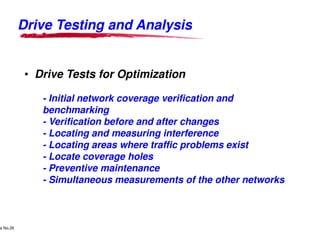 Drive Testing and Analysis


                • Drive Tests for Optimization

                             - Initial network coverage verification and
                             benchmarking
                             - Verification before and after changes
                             - Locating and measuring interference
                             - Locating areas where traffic problems exist
                             - Locate coverage holes
                             - Preventive maintenance
                             - Simultaneous measurements of the other networks



     Lucent Technologies Proprietary
e No.26Pursuant to Company Instructions - All Rights Reserved
    Use



                                                                Lucent Technologies - Proprietary
 