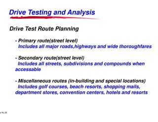 Drive Testing and Analysis

            Drive Test Route Planning

                    - Primary route(street level)
                      Includes all major roads,highways and wide thoroughfares

                    - Secondary route(street level)
                      Includes all streets, subdivisions and compounds when
                    accessable

                    - Miscellaneous routes (in-building and special locations)
                                               building
                      Includes golf courses, beach resorts, shopping mails,
                    department stores, convention centers, hotels and resorts


     Lucent Technologies Proprietary
e No.28Pursuant to Company Instructions - All Rights Reserved
    Use



                                                                Lucent Technologies - Proprietary
 