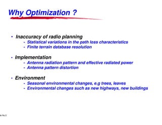 Why Optimization ?


               • Inaccuracy of radio planning
                                - Statistical variations in the path loss characteristics
                                - Finite terrain database resolution

               • Implementation
                    - Antenna radiation pattern and effective radiated power
                    - Antenna pattern distortion

               • Environment
                    - Seasonal environmental changes, e.g trees, leaves
                    - Environmental changes such as new highways, new buildings




      Lucent Technologies Proprietary
de No.5 Pursuant to Company Instructions - All Rights Reserved
    Use



                                                                 Lucent Technologies - Proprietary
 