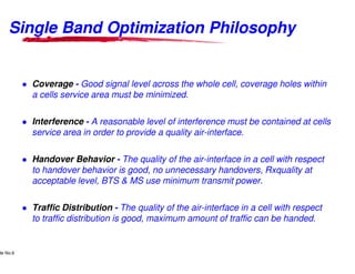 Single Band Optimization Philosophy


                    Coverage - Good signal level across the whole cell, coverage holes within
                    a cells service area must be minimized.

                    Interference - A reasonable level of interference must be contained at cells
                    service area in order to provide a quality air
                                                               air-interface.

                    Handover Behavior - The quality of the air
                                                           air-interface in a cell with respect
                    to handover behavior is good, no unnecessary handovers, Rxquality at
                    acceptable level, BTS & MS use minimum transmit power.

                    Traffic Distribution - The quality of the air
                                                              air-interface in a cell with respect
                    to traffic distribution is good, maximum amount of traffic can be handed.


      Lucent Technologies Proprietary
de No.6 Pursuant to Company Instructions - All Rights Reserved
    Use



                                                                 Lucent Technologies - Proprietary
 