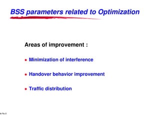BSS parameters related to Optimization



                                  Areas of improvement :

                                        Minimization of interference


                                        Handover behavior improvement


                                        Traffic distribution



      Lucent Technologies Proprietary
de No.9 Pursuant to Company Instructions - All Rights Reserved
    Use



                                                                 Lucent Technologies - Proprietary
 