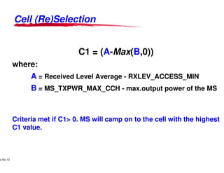 Cell (Re)SelectionCell (Re)Selection
C1 = (A-
where:
A = Received Level Average
B = MS_TXPWR_MAX_CCH
Lucent Technologies Proprietary
Use Pursuant to Company Instructions - All Rights Reservede No.12
Lucent Technologies
B = MS_TXPWR_MAX_CCH
Criteria met if C1> 0. MS will camp on to the cell with the highest
C1 value.
-Max(B,0))
= Received Level Average - RXLEV_ACCESS_MIN
= MS_TXPWR_MAX_CCH - max.output power of the MS
Lucent Technologies - Proprietary
= MS_TXPWR_MAX_CCH - max.output power of the MS
Criteria met if C1> 0. MS will camp on to the cell with the highest
 