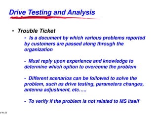 Drive Testing and AnalysisDrive Testing and Analysis
• Trouble Ticket
- Is a document by which various problems reported
by customers are passed along through the
organization
- Must reply upon experience and knowledge to
Lucent Technologies Proprietary
Use Pursuant to Company Instructions - All Rights Reservede No.23
Lucent Technologies
- Must reply upon experience and knowledge to
determine which option to overcome the problem
- Different scenarios can be followed to solve the
problem, such as drive testing, parameters changes,
antenna adjustment, etc…..
- To verify if the problem is not related to MS itself
Drive Testing and AnalysisDrive Testing and Analysis
Is a document by which various problems reported
by customers are passed along through the
Must reply upon experience and knowledge to
Lucent Technologies - Proprietary
Must reply upon experience and knowledge to
determine which option to overcome the problem
Different scenarios can be followed to solve the
problem, such as drive testing, parameters changes,
antenna adjustment, etc…..
To verify if the problem is not related to MS itself
 