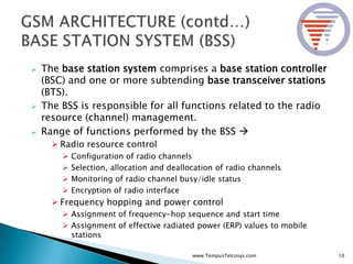  The base station system comprises a base station controller
(BSC) and one or more subtending base transceiver stations
(BTS).
 The BSS is responsible for all functions related to the radio
resource (channel) management.
 Range of functions performed by the BSS 
 Radio resource control
 Configuration of radio channels
 Selection, allocation and deallocation of radio channels
 Monitoring of radio channel busy/idle status
 Encryption of radio interface
 Frequency hopping and power control
 Assignment of frequency-hop sequence and start time
 Assignment of effective radiated power (ERP) values to mobile
stations
10www.TempusTelcosys.com
 