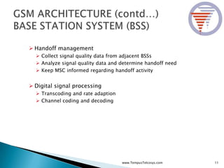  Handoff management
 Collect signal quality data from adjacent BSSs
 Analyze signal quality data and determine handoff need
 Keep MSC informed regarding handoff activity
 Digital signal processing
 Transcoding and rate adaption
 Channel coding and decoding
11www.TempusTelcosys.com
 