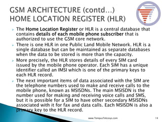  The Home Location Register or HLR is a central database that
contains details of each mobile phone subscriber that is
authorized to use the GSM core network.
 There is one HLR in one Public Land Mobile Network. HLR is a
single database but can be maintained as separate databases
when the data to be stored is more than the capacity.
 More precisely, the HLR stores details of every SIM card
issued by the mobile phone operator. Each SIM has a unique
identifier called an IMSI which is one of the primary keys to
each HLR record.
 The next important items of data associated with the SIM are
the telephone numbers used to make and receive calls to the
mobile phone, known as MSISDNs. The main MSISDN is the
number used for making and receiving voice calls and SMS,
but it is possible for a SIM to have other secondary MSISDNs
associated with it for fax and data calls. Each MSISDN is also a
primary key to the HLR record.
14www.TempusTelcosys.com
 