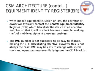 When mobile equipment is stolen or lost, the operator or
owner will typically contact the Central Equipment Identity
Register (CEIR) which blacklists the device in all operator
switches so that it will in effect become unusable, making
theft of mobile equipment a useless business.
 The IMEI number is not supposed to be easy to change,
making the CEIR blacklisting effective. However this is not
always the case: IMEI may be easy to change with special
tools and operators may even flatly ignore the CEIR blacklist.
17www.TempusTelcosys.com
 