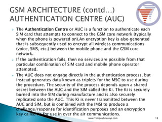  The Authentication Centre or AUC is a function to authenticate each
SIM card that attempts to connect to the GSM core network (typically
when the phone is powered on).An encryption key is also generated
that is subsequently used to encrypt all wireless communications
(voice, SMS, etc.) between the mobile phone and the GSM core
network.
 If the authentication fails, then no services are possible from that
particular combination of SIM card and mobile phone operator
attempted.
 The AUC does not engage directly in the authentication process, but
instead generates data known as triplets for the MSC to use during
the procedure. The security of the process depends upon a shared
secret between the AUC and the SIM called the Ki. The Ki is securely
burned into the SIM during manufacture and is also securely
replicated onto the AUC. This Ki is never transmitted between the
AUC and SIM, but is combined with the IMSI to produce a
challenge/response for identification purposes and an encryption
key called Kc for use in over the air communications.
18www.TempusTelcosys.com
 