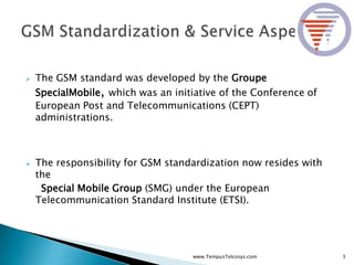 The GSM standard was developed by the Groupe
SpecialMobile, which was an initiative of the Conference of
European Post and Telecommunications (CEPT)
administrations.
 The responsibility for GSM standardization now resides with
the
Special Mobile Group (SMG) under the European
Telecommunication Standard Institute (ETSI).
3www.TempusTelcosys.com
 
