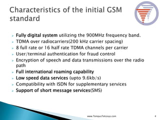  Fully digital system utilizing the 900MHz frequency band.
 TDMA over radiocarriers(200 kHz carrier spacing)
 8 full rate or 16 half rate TDMA channels per carrier
 User/terminal authentication for fraud control
 Encryption of speech and data transmissions over the radio
path
 Full international roaming capability
 Low speed data services (upto 9.6kb/s)
 Compatibility with ISDN for supplementary services
 Support of short message services(SMS)
4www.TempusTelcosys.com
 