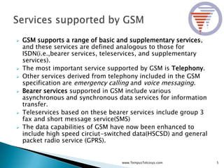 GSM supports a range of basic and supplementary services,
and these services are defined analogous to those for
ISDN(i.e.,bearer services, teleservices, and supplementary
services).
 The most important service supported by GSM is Telephony.
 Other services derived from telephony included in the GSM
specification are emergency calling and voice messaging.
 Bearer services supported in GSM include various
asynchronous and synchronous data services for information
transfer.
 Teleservices based on these bearer services include group 3
fax and short message service(SMS)
 The data capabilities of GSM have now been enhanced to
include high speed circiut-switched data(HSCSD) and general
packet radio service (GPRS).
5www.TempusTelcosys.com
 