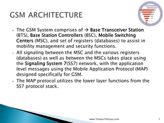  The GSM System comprises of  Base Transceiver Station
(BTS), Base Station Controllers (BSC), Mobile Switching
Centers (MSC), and set of registers (databases) to assist in
mobility management and security functions.
 All signaling between the MSC and the various registers
(databases) as well as between the MSCs takes place using
the Signaling System 7(SS7) network, with the application
level messages using the Mobile Application Protocol (MAP)
designed specifically for GSM.
 The MAP protocol utilizes the lower layer functions from the
SS7 protocol stack.
7www.TempusTelcosys.com
 