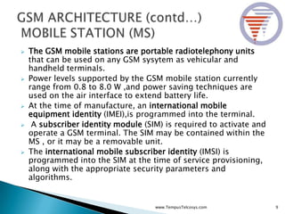  The GSM mobile stations are portable radiotelephony units
that can be used on any GSM sysytem as vehicular and
handheld terminals.
 Power levels supported by the GSM mobile station currently
range from 0.8 to 8.0 W ,and power saving techniques are
used on the air interface to extend battery life.
 At the time of manufacture, an international mobile
equipment identity (IMEI),is programmed into the terminal.
 A subscriber identity module (SIM) is required to activate and
operate a GSM terminal. The SIM may be contained within the
MS , or it may be a removable unit.
 The international mobile subscriber identity (IMSI) is
programmed into the SIM at the time of service provisioning,
along with the appropriate security parameters and
algorithms.
9www.TempusTelcosys.com
 