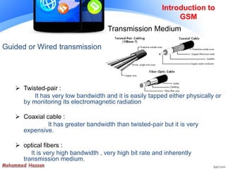 Guided or Wired transmission
 Twisted-pair :
It has very low bandwidth and it is easily tapped either physically or
by monitoring its electromagnetic radiation
 Coaxial cable :
It has greater bandwidth than twisted-pair but it is very
expensive.
 optical fibers :
It is very high bandwidth , very high bit rate and inherently
transmission medium.
Introduction to
GSM
Transmission Medium
 