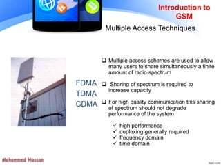 FDMA
TDMA
CDMA
Introduction to
GSM
Multiple Access Techniques
 Multiple access schemes are used to allow
many users to share simultaneously a finite
amount of radio spectrum
 Sharing of spectrum is required to
increase capacity
 For high quality communication this sharing
of spectrum should not degrade
performance of the system
 high performance
 duplexing generally required
 frequency domain
 time domain
 