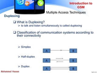 Introduction to
GSM
Multiple Access Techniques
Duplexing
 What is Duplexing?
 to talk and listen simultaneously is called duplexing
 Classification of communication systems according to
their connectivity
 Simplex
 Half-duplex
 Duplex
A B
A B
A B
 