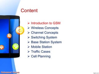  Introduction to GSM
 Wireless Concepts
 Channel Concepts
 Switching System
 Base Station System
 Mobile Station
 Traffic Cases
 Cell Planning
Content
 