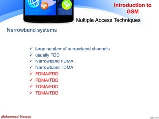 Narrowband systems
 large number of narrowband channels
 usually FDD
 Narrowband FDMA
 Narrowband TDMA
 FDMA/FDD
 FDMA/TDD
 TDMA/FDD
 TDMA/TDD
Introduction to
GSM
Multiple Access Techniques
 