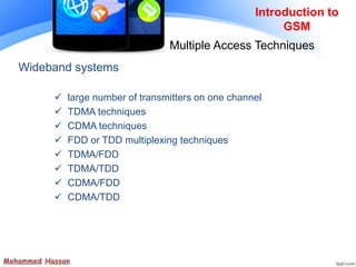 Wideband systems
 large number of transmitters on one channel
 TDMA techniques
 CDMA techniques
 FDD or TDD multiplexing techniques
 TDMA/FDD
 TDMA/TDD
 CDMA/FDD
 CDMA/TDD
Introduction to
GSM
Multiple Access Techniques
 