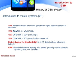 Introduction to
GSM
History of GSM system
1985 Standardization for second generation digital cellular systems is
initialized.
1992 GSM900 in World Wide.
1993 GSM1800 ( DCS ) in Europe.
1994 GSM1900 ( PCS ) was firstly commercial.
Global System for Mobile (GSM) is a 2G digital cellular telephone
system.
GSM became the world's leading and fastest growing mobile standard,
spanning over 174 countries .
Introduction to mobile systems (2G)
 