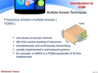 Frequency division multiple access (
FDMA )
 one phone circuit per channel
 idle time causes wasting of resources
 simultaneously and continuously transmitting
 usually implemented in narrowband systems
 for example: in AMPS is a FDMA bandwidth of 30 kHz
implemented
Introduction to
GSM
Multiple Access Techniques
FDMA
power
 