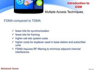 FDMA compared to TDMA
 fewer bits for synchronization
 fewer bits for framing
 higher cell site system costs
 higher costs for duplexer used in base station and subscriber
units
 FDMA requires RF filtering to minimize adjacent channel
interference
Introduction to
GSM
Multiple Access Techniques
 