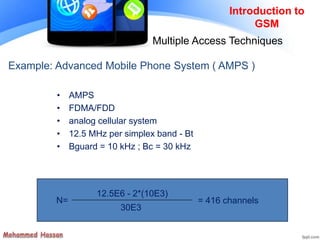 Example: Advanced Mobile Phone System ( AMPS )
• AMPS
• FDMA/FDD
• analog cellular system
• 12.5 MHz per simplex band - Bt
• Bguard = 10 kHz ; Bc = 30 kHz
N=
12.5E6 - 2*(10E3)
30E3
= 416 channels
Introduction to
GSM
Multiple Access Techniques
 