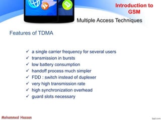 Features of TDMA
 a single carrier frequency for several users
 transmission in bursts
 low battery consumption
 handoff process much simpler
 FDD : switch instead of duplexer
 very high transmission rate
 high synchronization overhead
 guard slots necessary
Introduction to
GSM
Multiple Access Techniques
 