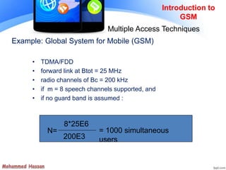 Example: Global System for Mobile (GSM)
• TDMA/FDD
• forward link at Btot = 25 MHz
• radio channels of Bc = 200 kHz
• if m = 8 speech channels supported, and
• if no guard band is assumed :
N=
8*25E6
200E3
= 1000 simultaneous
users
Introduction to
GSM
Multiple Access Techniques
 