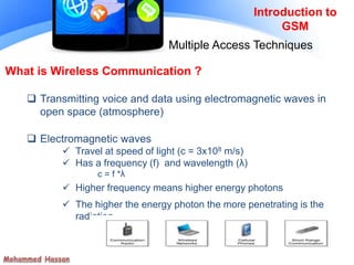 Introduction to
GSM
Multiple Access Techniques
 Transmitting voice and data using electromagnetic waves in
open space (atmosphere)
 Electromagnetic waves
 Travel at speed of light (c = 3x108 m/s)
 Has a frequency (f) and wavelength (λ)
c = f *λ
 Higher frequency means higher energy photons
 The higher the energy photon the more penetrating is the
radiation
What is Wireless Communication ?
 