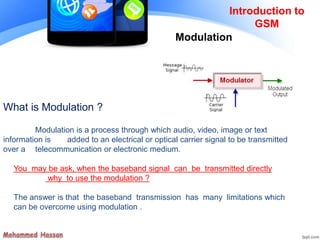 Modulation
Introduction to
GSM
You may be ask, when the baseband signal can be transmitted directly
why to use the modulation ?
The answer is that the baseband transmission has many limitations which
can be overcome using modulation .
What is Modulation ?
Modulation is a process through which audio, video, image or text
information is added to an electrical or optical carrier signal to be transmitted
over a telecommunication or electronic medium.
 