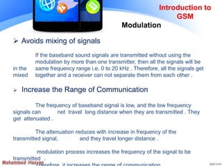 Introduction to
GSM
 Avoids mixing of signals
If the baseband sound signals are transmitted without using the
modulation by more than one transmitter, then all the signals will be
in the same frequency range i.e. 0 to 20 kHz . Therefore, all the signals get
mixed together and a receiver can not separate them from each other .
 Increase the Range of Communication
The frequency of baseband signal is low, and the low frequency
signals can not travel long distance when they are transmitted . They
get attenuated .
The attenuation reduces with increase in frequency of the
transmitted signal, and they travel longer distance .
modulation process increases the frequency of the signal to be
transmitted .
Modulation
 