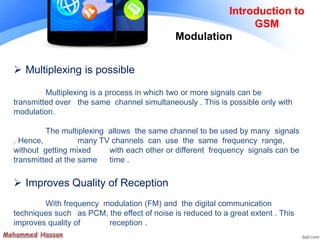 Introduction to
GSM
 Multiplexing is possible
Multiplexing is a process in which two or more signals can be
transmitted over the same channel simultaneously . This is possible only with
modulation.
The multiplexing allows the same channel to be used by many signals
. Hence, many TV channels can use the same frequency range,
without getting mixed with each other or different frequency signals can be
transmitted at the same time .
 Improves Quality of Reception
With frequency modulation (FM) and the digital communication
techniques such as PCM, the effect of noise is reduced to a great extent . This
improves quality of reception .
Modulation
 