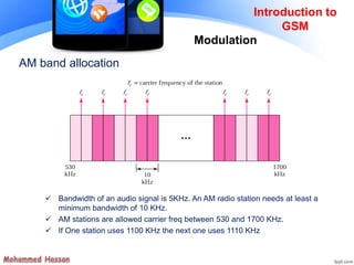 AM band allocation
 Bandwidth of an audio signal is 5KHz. An AM radio station needs at least a
minimum bandwidth of 10 KHz.
 AM stations are allowed carrier freq between 530 and 1700 KHz.
 If One station uses 1100 KHz the next one uses 1110 KHz
Introduction to
GSM
Modulation
 
