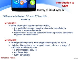 Introduction to
GSM
History of GSM system
 Capacity
 While with digital systems such as GSM,
• the available frequency spectrum is used more efficiently,
leading to increased capacity
• reductions in associated costs for network operators, equipment
suppliers and subscribers.
 Services
 Analog mobile systems were originally designed for voice
 digital mobile systems can support voice, data and a range of
additional services such as :
• a short message service
• call forwarding
• ISDN compatible.
Difference between 1G and 2G mobile
networks
 