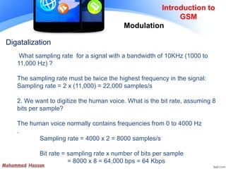 Introduction to
GSM
Modulation
Digatalization
What sampling rate for a signal with a bandwidth of 10KHz (1000 to
11,000 Hz) ?
The sampling rate must be twice the highest frequency in the signal:
Sampling rate = 2 x (11,000) = 22,000 samples/s
2. We want to digitize the human voice. What is the bit rate, assuming 8
bits per sample?
The human voice normally contains frequencies from 0 to 4000 Hz
.
Sampling rate = 4000 x 2 = 8000 samples/s
Bit rate = sampling rate x number of bits per sample
= 8000 x 8 = 64,000 bps = 64 Kbps
 