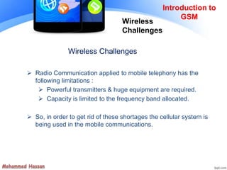 Wireless Challenges
 Radio Communication applied to mobile telephony has the
following limitations :
 Powerful transmitters & huge equipment are required.
 Capacity is limited to the frequency band allocated.
 So, in order to get rid of these shortages the cellular system is
being used in the mobile communications.
Introduction to
GSM
Wireless
Challenges
 