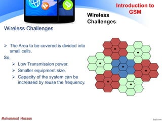 Wireless Challenges
 The Area to be covered is divided into
small cells.
So,
 Low Transmission power.
 Smaller equipment size.
 Capacity of the system can be
increased by reuse the frequency.
Introduction to
GSM
Wireless
Challenges
 