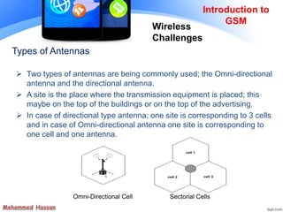 Types of Antennas
 Two types of antennas are being commonly used; the Omni-directional
antenna and the directional antenna.
 A site is the place where the transmission equipment is placed; this
maybe on the top of the buildings or on the top of the advertising.
 In case of directional type antenna; one site is corresponding to 3 cells
and in case of Omni-directional antenna one site is corresponding to
one cell and one antenna.
Sectorial CellsOmni-Directional Cell
Introduction to
GSM
Wireless
Challenges
 