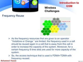 Frequency Reuse
 As the frequency resources that are given to an operator
”Vodafone or Orange ” are limited; the frequency used in a cell
should be reused again in a cell that is away from this cell in
order to increase the capacity of the system. Moreover, for a
certain frequency 8 time slots are used for more capacity of the
system.
 So, the access technique that is used is FDMA+TDMA with
frequency reused.
Introduction to
GSM
Wireless
Challenges
 