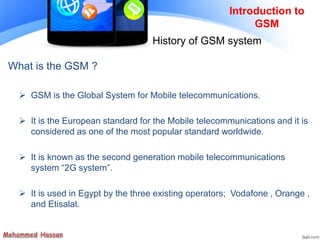 Introduction to
GSM
History of GSM system
What is the GSM ?
 GSM is the Global System for Mobile telecommunications.
 It is the European standard for the Mobile telecommunications and it is
considered as one of the most popular standard worldwide.
 It is known as the second generation mobile telecommunications
system “2G system”.
 It is used in Egypt by the three existing operators; Vodafone , Orange ,
and Etisalat.
 