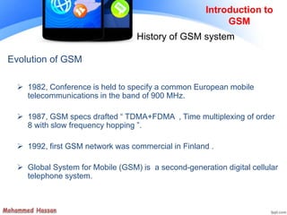 Introduction to
GSM
History of GSM system
Evolution of GSM
 1982, Conference is held to specify a common European mobile
telecommunications in the band of 900 MHz.
 1987, GSM specs drafted “ TDMA+FDMA , Time multiplexing of order
8 with slow frequency hopping ”.
 1992, first GSM network was commercial in Finland .
 Global System for Mobile (GSM) is a second-generation digital cellular
telephone system.
 