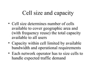 Cell size and capacity Cell size determines number of cells available to cover geographic area and (with frequency reuse) the total capacity available to all users Capacity within cell limited by available bandwidth and operational requirements Each network operator has to size cells to handle expected traffic demand 