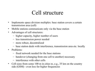 Cell structure Implements space division multiplex: base station covers a certain transmission area (cell) Mobile stations communicate only via the base station Advantages of cell structures: higher capacity, higher number of users less transmission power needed more robust, decentralized base station deals with interference, transmission area etc. locally Problems: fixed network needed for the base stations handover (changing from one cell to another) necessary interference with other cells Cell sizes from some 100 m in cities to, e.g., 35 km on the country side (GSM) - even less for higher frequencies 