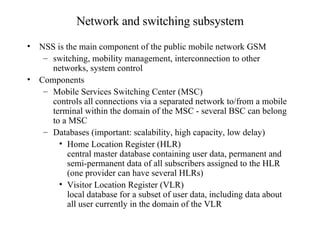 Network and switching subsystem NSS is the main component of the public mobile network GSM switching, mobility management, interconnection to other networks, system control Components Mobile Services Switching Center (MSC) controls all connections via a separated network to/from a mobile terminal within the domain of the MSC - several BSC can belong to a MSC Databases (important: scalability, high capacity, low delay) Home Location Register (HLR) central master database containing user data, permanent and semi-permanent data of all subscribers assigned to the HLR (one provider can have several HLRs) Visitor Location Register (VLR) local database for a subset of user data, including data about all user currently in the domain of the VLR 