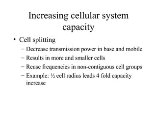 Increasing cellular system capacity Cell splitting Decrease transmission power in base and mobile Results in more and smaller cells Reuse frequencies in non-contiguous cell groups Example: ½ cell radius leads 4 fold capacity increase 